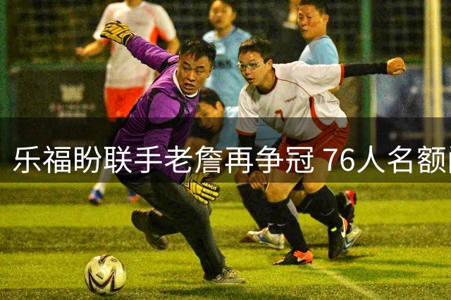 乐福盼联手老詹再争冠 76人名额问题成阻碍