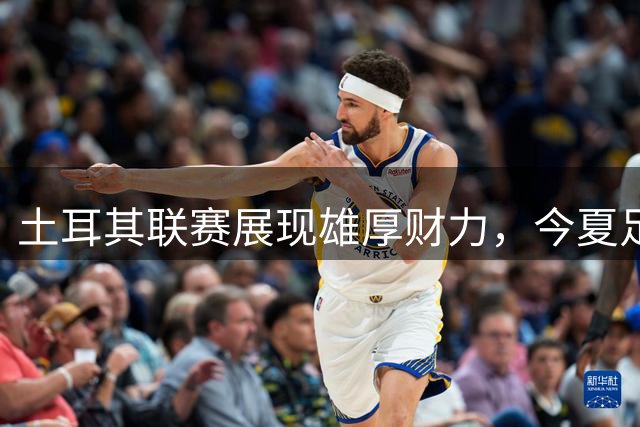 土耳其联赛展现雄厚财力，今夏足坛转会市场焦点
