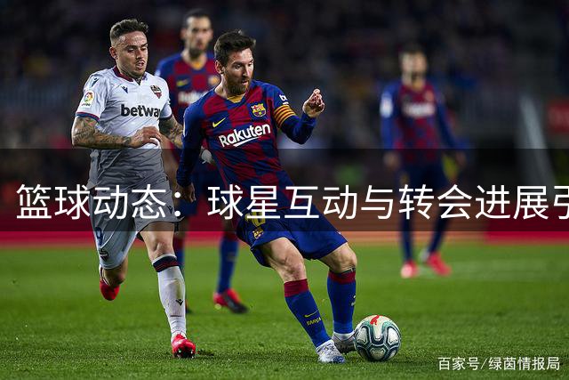 篮球动态：球星互动与转会进展引关注